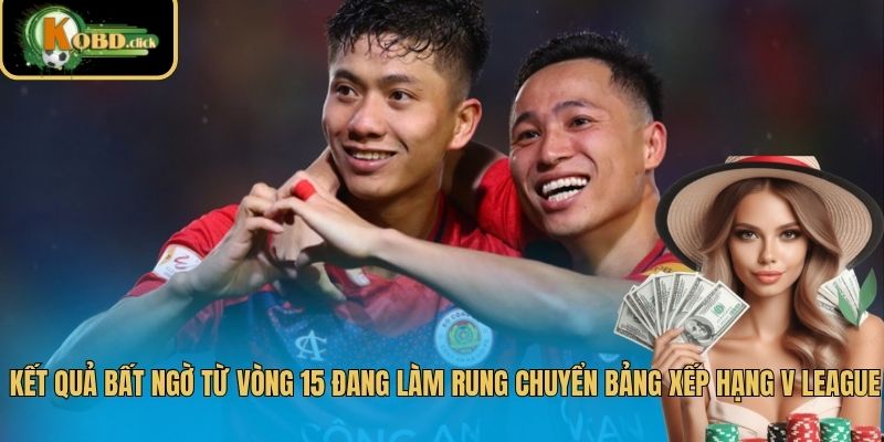 Kết quả bất ngờ từ vòng 15 đang làm rung chuyển bảng xếp hạng V League